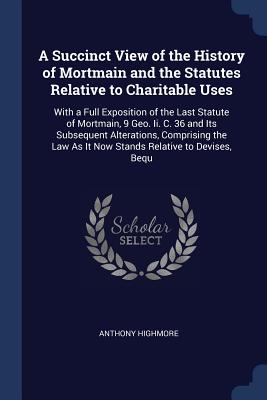 A Succinct View of the History of Mortmain and the Statutes Relative to Charitable Uses: With a Full Exposition of the Last Statute of Mortmain, 9 Geo. Ii. C. 36 and Its Subsequent Alterations, Comprising the Law As It Now Stands Relative to Devises, Bequ