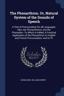 The Phonarthron. Or, Natural System of the Sounds of Speech: A Test of Pronunciation for all Languages: Also, the Phonarithmon, and the Phonodion. To Which is Added, A Practical Application of the Phonarthron to English and French Pronunciation; and to Th