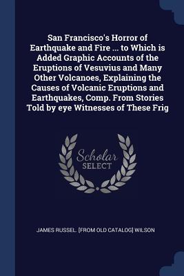 San Francisco's Horror of Earthquake and Fire ... to Which is Added Graphic Accounts of the Eruptions of Vesuvius and Many Other Volcanoes, Explaining the Causes of Volcanic Eruptions and Earthquakes, Comp. From Stories Told by eye Witnesses of These Frig