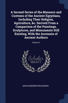 A Second Series of the Manners and Customs of the Ancient Egyptians, Including Their Religion, Agriculture, &c. Derived From a Comparison of the Paintings, Sculptures, and Monuments Still Existing, With the Accounts of Ancient Authors; Volume 3