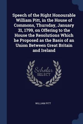 Speech of the Right Honourable William Pitt, in the House of Commons, Thursday, January 31, 1799, on Offering to the House the Resolutions Which he Proposed as the Basis of an Union Between Great Britain and Ireland