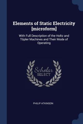 Elements of Static Electricity [microform]: With Full Description of the Holtz and Töpler Machines and Their Mode of Operating