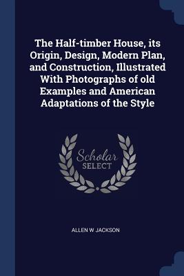 The Half-timber House, its Origin, Design, Modern Plan, and Construction, Illustrated With Photographs of old Examples and American Adaptations of the Style