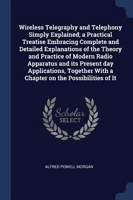 Wireless Telegraphy and Telephony Simply Explained; A Practical Treatise Embracing Complete and Detailed Explanations of the Theory and Practice of Modern Radio Apparatus and Its Present Day Applications, Together with a Chapter on the Possibilities of It