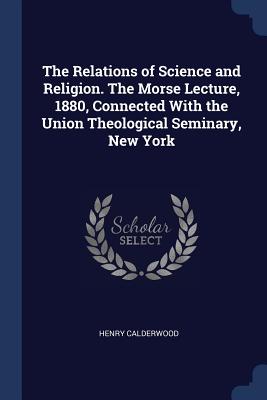 The Relations of Science and Religion. The Morse Lecture, 1880, Connected With the Union Theological Seminary, New York
