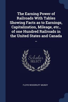 The Earning Power of Railroads With Tables Showing Facts as to Earnings, Capitalization, Mileage, etc., of one Hundred Railroads in the United States and Canada ..