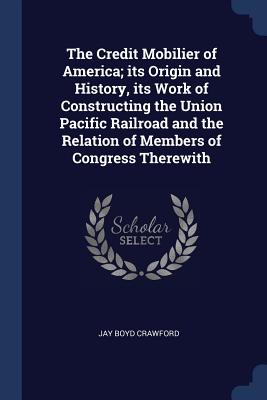 The Credit Mobilier of America; its Origin and History, its Work of Constructing the Union Pacific Railroad and the Relation of Members of Congress Therewith
