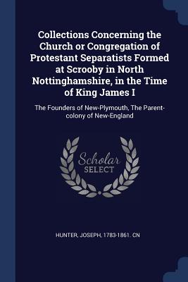 Collections Concerning the Church or Congregation of Protestant Separatists Formed at Scrooby in North Nottinghamshire, in the Time of King James I: The Founders of New-Plymouth, The Parent-colony of New-England
