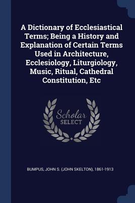 A Dictionary of Ecclesiastical Terms; Being a History and Explanation of Certain Terms Used in Architecture, Ecclesiology, Liturgiology, Music, Ritual, Cathedral Constitution, Etc