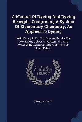 A Manual Of Dyeing And Dyeing Receipts, Comprising A System Of Elementary Chemistry, As Applied To Dyeing: With Receipts For The General Reader For Dyeing Any Colour On Cotton, Silk, And Wool, With Coloured Pattern Of Cloth Of Each Fabric