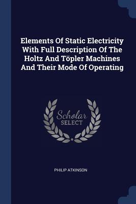 Elements Of Static Electricity With Full Description Of The Holtz And Töpler Machines And Their Mode Of Operating