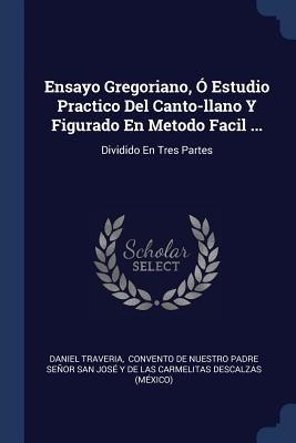 Ensayo Gregoriano, Ó Estudio Practico Del Canto-llano Y Figurado En Metodo Facil ...: Dividido En Tres Partes