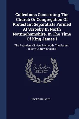 Collections Concerning The Church Or Congregation Of Protestant Separatists Formed At Scrooby In North Nottinghamshire, In The Time Of King James I: The Founders Of New Plymouth, The Parent-colony Of New England