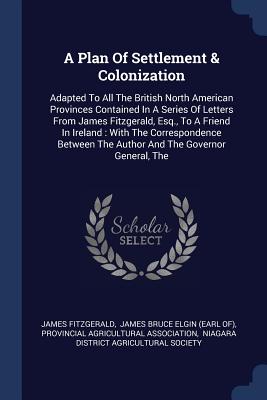 A Plan Of Settlement & Colonization: Adapted To All The British North American Provinces Contained In A Series Of Letters From James Fitzgerald, Esq., To A Friend In Ireland: With The Correspondence Between The Author And The Governor General, The