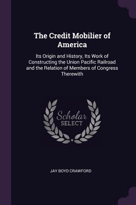 The Credit Mobilier of America: Its Origin and History, Its Work of Constructing the Union Pacific Railroad and the Relation of Members of Congress Therewith