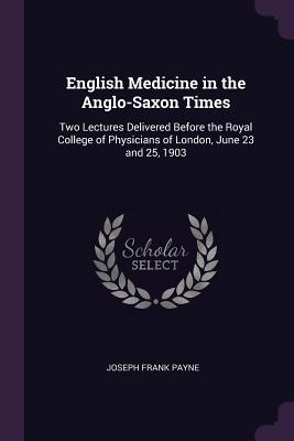 English Medicine in the Anglo-Saxon Times: Two Lectures Delivered Before the Royal College of Physicians of London, June 23 and 25, 1903