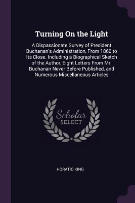Turning On the Light: A Dispassionate Survey of President Buchanan's Administration, From 1860 to Its Close. Including a Biographical Sketch of the Author, Eight Letters From Mr. Buchanan Never Before Published, and Numerous Miscellaneous Articles