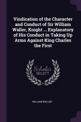 Vindication of the Character and Conduct of Sir William Waller, Knight ... Explanatory of His Conduct in Taking Up Arms Against King Charles the First