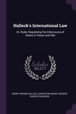 Halleck's International Law: Or, Rules Regulating the Intercourse of States in Peace and War
