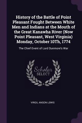 History of the Battle of Point Pleasant Fought Between White Men and Indians at the Mouth of the Great Kanawha River (Now Point Pleasant, West Virginia) Monday, October 10Th, 1774: The Chief Event of Lord Dunmore's War