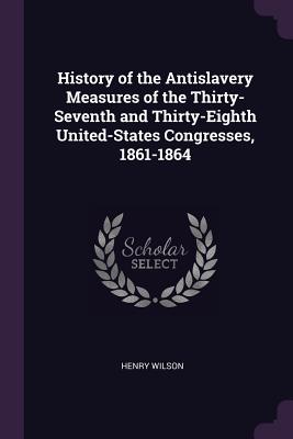 History of the Antislavery Measures of the Thirty-Seventh and Thirty-Eighth United-States Congresses, 1861-1864