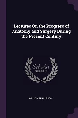 Lectures On the Progress of Anatomy and Surgery During the Present Century
