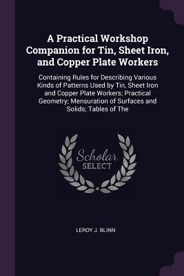 A Practical Workshop Companion for Tin, Sheet Iron, and Copper Plate Workers: Containing Rules for Describing Various Kinds of Patterns Used by Tin, Sheet Iron and Copper Plate Workers; Practical Geometry; Mensuration of Surfaces and Solids; Tables of The