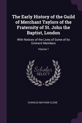 The Early History of the Guild of Merchant Taylors of the Fraternity of St. John the Baptist, London: With Notices of the Lives of Some of Its Eminent Members; Volume 1