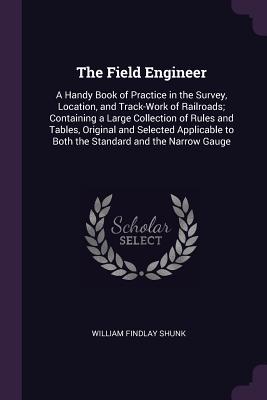 The Field Engineer: A Handy Book of Practice in the Survey, Location, and Track-Work of Railroads; Containing a Large Collection of Rules and Tables, Original and Selected Applicable to Both the Standard and the Narrow Gauge