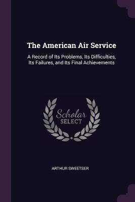The American Air Service: A Record of Its Problems, Its Difficulties, Its Failures, and Its Final Achievements
