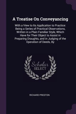 A Treatise On Conveyancing: With a View to Its Application to Practice: Being a Series of Practical Observations, Written in a Plain Familiar Style, Which Have for Their Object to Assist in Preparing Draughts, and in Judging of the Operation of Deeds, By