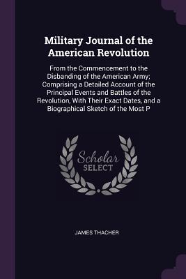 Military Journal of the American Revolution: From the Commencement to the Disbanding of the American Army; Comprising a Detailed Account of the Principal Events and Battles of the Revolution, With Their Exact Dates, and a Biographical Sketch of the Most P