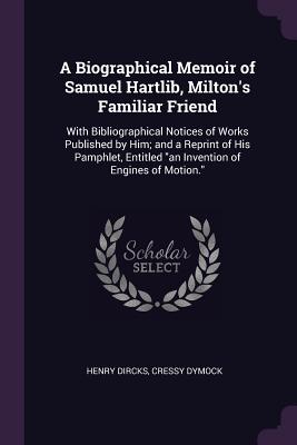 A Biographical Memoir of Samuel Hartlib, Milton's Familiar Friend: With Bibliographical Notices of Works Published by Him; and a Reprint of His Pamphlet, Entitled an Invention of Engines of Motion.