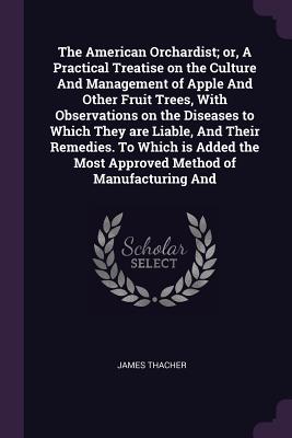 The American Orchardist; or, A Practical Treatise on the Culture And Management of Apple And Other Fruit Trees, With Observations on the Diseases to Which They are Liable, And Their Remedies. To Which is Added the Most Approved Method of Manufacturing And