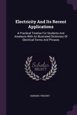 Electricity And Its Recent Applications: A Practical Treatise For Students And Amateurs With An Illustrated Dictionary Of Electrical Terms And Phrases