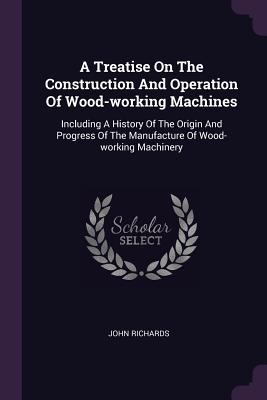 A Treatise On The Construction And Operation Of Wood-working Machines: Including A History Of The Origin And Progress Of The Manufacture Of Wood-working Machinery
