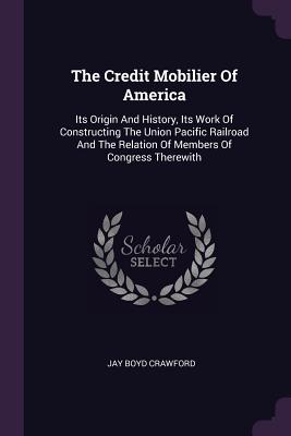 The Credit Mobilier Of America: Its Origin And History, Its Work Of Constructing The Union Pacific Railroad And The Relation Of Members Of Congress Therewith