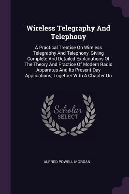 Wireless Telegraphy And Telephony: A Practical Treatise On Wireless Telegraphy And Telephony, Giving Complete And Detailed Explanations Of The Theory And Practice Of Modern Radio Apparatus And Its Present Day Applications, Together With A Chapter On