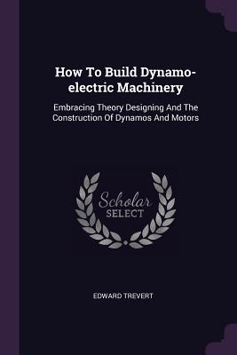 How To Build Dynamo-electric Machinery: Embracing Theory Designing And The Construction Of Dynamos And Motors