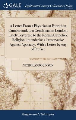 A Letter from a Physician at Penrith in Cumberland, to a Gentleman in London, Lately Perverted to the Roman Catholick Religion. Intended as a Preservative Against Apostacy. with a Letter by Way of Preface