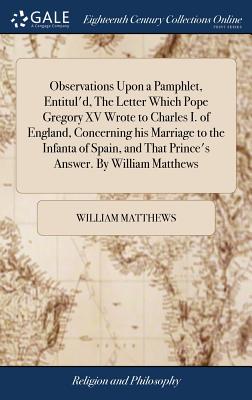 Observations Upon a Pamphlet, Entitul'd, the Letter Which Pope Gregory XV Wrote to Charles I. of England, Concerning His Marriage to the Infanta of Spain, and That Prince's Answer. by William Matthews