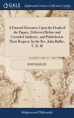 A Funeral Discourse Upon the Death of the Papacy, Delivered Before and Crowded Audience, and Published at Their Request, by the Rev. John Baillie, V. D. M