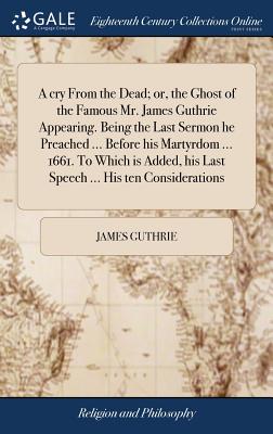 A Cry from the Dead; Or, the Ghost of the Famous Mr. James Guthrie Appearing. Being the Last Sermon He Preached ... Before His Martyrdom ... 1661. to Which Is Added, His Last Speech ... His Ten Considerations