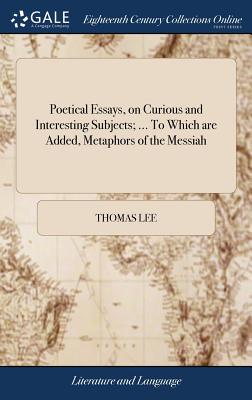 Poetical Essays, on Curious and Interesting Subjects; ... to Which Are Added, Metaphors of the Messiah: Also, a Few Evangelical Hymns, Chiefly Adapted to Social Worship. by Thomas Lee