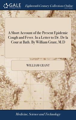 A Short Account of the Present Epidemic Cough and Fever. in a Letter to Dr. de la Cour at Bath. by William Grant, M.D