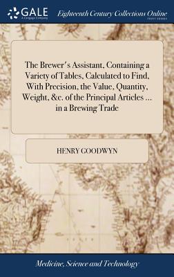 The Brewer's Assistant, Containing a Variety of Tables, Calculated to Find, with Precision, the Value, Quantity, Weight, &c. of the Principal Articles ... in a Brewing Trade
