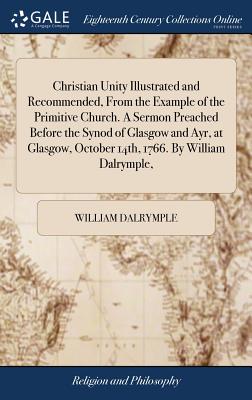 Christian Unity Illustrated and Recommended, from the Example of the Primitive Church. a Sermon Preached Before the Synod of Glasgow and Ayr, at Glasgow, October 14th, 1766. by William Dalrymple,