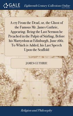 A Cry from the Dead, Or, the Ghost of the Famous Mr. James Guthrie, Appearing. Being the Last Sermon He Preached in the Pulpit of Stirling, Before His Martyrdom at Edinburgh, June 1661. to Which Is Added, His Last Speech Upon the Scaffold