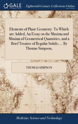 Elements of Plane Geometry. to Which Are Added, an Essay on the Maxima and Minima of Geometrical Quantities, and a Brief Treatise of Regular Solids; ... by Thomas Simpson,