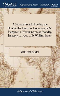 A Sermon Preach'd Before the Honourable House of Commons, at St. Margaret's, Westminster, on Monday, January 30. 1720. ... by William Baker,